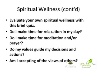 Spiritual Wellness (cont’d)
• Evaluate your own spiritual wellness with
this brief quiz.
• Do I make time for relaxation in my day?
• Do I make time for meditation and/or
prayer?
• Do my values guide my decisions and
actions?
• Am I accepting of the views of others?

 