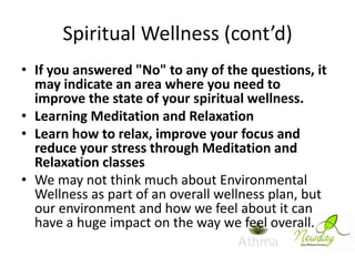 Spiritual Wellness (cont’d)
• If you answered "No" to any of the questions, it
may indicate an area where you need to
improve the state of your spiritual wellness.
• Learning Meditation and Relaxation
• Learn how to relax, improve your focus and
reduce your stress through Meditation and
Relaxation classes
• We may not think much about Environmental
Wellness as part of an overall wellness plan, but
our environment and how we feel about it can
have a huge impact on the way we feel overall.

 