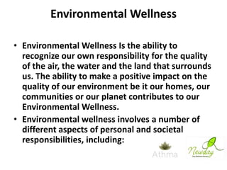 Environmental Wellness
• Environmental Wellness Is the ability to
recognize our own responsibility for the quality
of the air, the water and the land that surrounds
us. The ability to make a positive impact on the
quality of our environment be it our homes, our
communities or our planet contributes to our
Environmental Wellness.
• Environmental wellness involves a number of
different aspects of personal and societal
responsibilities, including:

 
