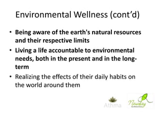 Environmental Wellness (cont’d)
• Being aware of the earth's natural resources
and their respective limits
• Living a life accountable to environmental
needs, both in the present and in the longterm
• Realizing the effects of their daily habits on
the world around them

 