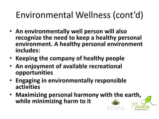 Environmental Wellness (cont’d)
• An environmentally well person will also
recognize the need to keep a healthy personal
environment. A healthy personal environment
includes:
• Keeping the company of healthy people
• An enjoyment of available recreational
opportunities
• Engaging in environmentally responsible
activities
• Maximizing personal harmony with the earth,
while minimizing harm to it

 