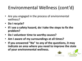 Environmental Wellness (cont’d)
• Are you engaged in the process of environmental
wellness?
• Do I recycle?
• If I see a safety hazard, do I take the steps to fix the
problem?
• Do I volunteer time to worthy causes?
• Am I aware of my surroundings at all times?
• If you answered "No" to any of the questions, it may
indicate an area where you need to improve the state
of your environmental wellness.

 