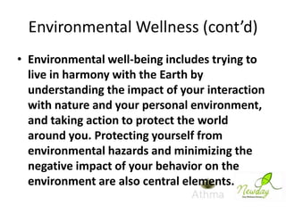 Environmental Wellness (cont’d)
• Environmental well-being includes trying to
live in harmony with the Earth by
understanding the impact of your interaction
with nature and your personal environment,
and taking action to protect the world
around you. Protecting yourself from
environmental hazards and minimizing the
negative impact of your behavior on the
environment are also central elements.

 
