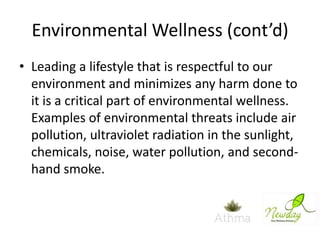 Environmental Wellness (cont’d)
• Leading a lifestyle that is respectful to our
environment and minimizes any harm done to
it is a critical part of environmental wellness.
Examples of environmental threats include air
pollution, ultraviolet radiation in the sunlight,
chemicals, noise, water pollution, and secondhand smoke.

 