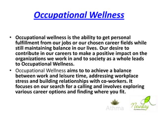 Occupational Wellness
• Occupational wellness is the ability to get personal
fulfillment from our jobs or our chosen career fields while
still maintaining balance in our lives. Our desire to
contribute in our careers to make a positive impact on the
organizations we work in and to society as a whole leads
to Occupational Wellness.
• Occupational Wellness aims to to achieve a balance
between work and leisure time, addressing workplace
stress and building relationships with co-workers. It
focuses on our search for a calling and involves exploring
various career options and finding where you fit.

 