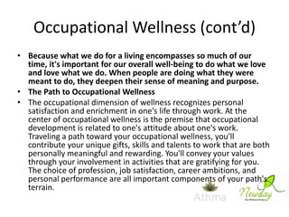 Occupational Wellness (cont’d)
• Because what we do for a living encompasses so much of our
time, it's important for our overall well-being to do what we love
and love what we do. When people are doing what they were
meant to do, they deepen their sense of meaning and purpose.
• The Path to Occupational Wellness
• The occupational dimension of wellness recognizes personal
satisfaction and enrichment in one's life through work. At the
center of occupational wellness is the premise that occupational
development is related to one's attitude about one's work.
Traveling a path toward your occupational wellness, you'll
contribute your unique gifts, skills and talents to work that are both
personally meaningful and rewarding. You'll convey your values
through your involvement in activities that are gratifying for you.
The choice of profession, job satisfaction, career ambitions, and
personal performance are all important components of your path's
terrain.

 