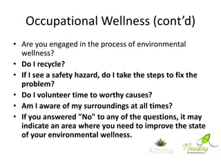 Occupational Wellness (cont’d)
• Are you engaged in the process of environmental
wellness?
• Do I recycle?
• If I see a safety hazard, do I take the steps to fix the
problem?
• Do I volunteer time to worthy causes?
• Am I aware of my surroundings at all times?
• If you answered "No" to any of the questions, it may
indicate an area where you need to improve the state
of your environmental wellness.

 