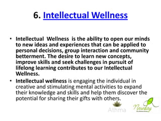 6. Intellectual Wellness
• Intellectual Wellness is the ability to open our minds
to new ideas and experiences that can be applied to
personal decisions, group interaction and community
betterment. The desire to learn new concepts,
improve skills and seek challenges in pursuit of
lifelong learning contributes to our Intellectual
Wellness.
• Intellectual wellness is engaging the individual in
creative and stimulating mental activities to expand
their knowledge and skills and help them discover the
potential for sharing their gifts with others.

 