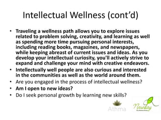 Intellectual Wellness (cont’d)
• Traveling a wellness path allows you to explore issues
related to problem solving, creativity, and learning as well
as spending more time pursuing personal interests,
including reading books, magazines, and newspapers,
while keeping abreast of current issues and ideas. As you
develop your intellectual curiosity, you'll actively strive to
expand and challenge your mind with creative endeavors.
• Intellectually well people are also curious and interested
in the communities as well as the world around them.
• Are you engaged in the process of intellectual wellness?
• Am I open to new ideas?
• Do I seek personal growth by learning new skills?

 