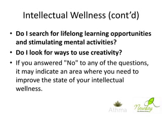 Intellectual Wellness (cont’d)
• Do I search for lifelong learning opportunities
and stimulating mental activities?
• Do I look for ways to use creativity?
• If you answered "No" to any of the questions,
it may indicate an area where you need to
improve the state of your intellectual
wellness.

 