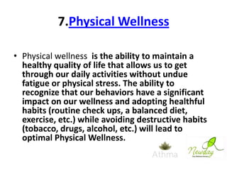 7.Physical Wellness
• Physical wellness is the ability to maintain a
healthy quality of life that allows us to get
through our daily activities without undue
fatigue or physical stress. The ability to
recognize that our behaviors have a significant
impact on our wellness and adopting healthful
habits (routine check ups, a balanced diet,
exercise, etc.) while avoiding destructive habits
(tobacco, drugs, alcohol, etc.) will lead to
optimal Physical Wellness.

 