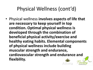 Physical Wellness (cont’d)
• Physical wellness involves aspects of life that
are necessary to keep yourself in top
condition. Optimal physical wellness is
developed through the combination of
beneficial physical activity/exercise and
healthy eating habits. Elemental components
of physical wellness include building
muscular strength and endurance,
cardiovascular strength and endurance and
flexibility.

 