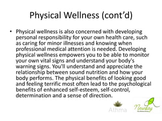 Physical Wellness (cont’d)
• Physical wellness is also concerned with developing
personal responsibility for your own health care, such
as caring for minor illnesses and knowing when
professional medical attention is needed. Developing
physical wellness empowers you to be able to monitor
your own vital signs and understand your body's
warning signs. You'll understand and appreciate the
relationship between sound nutrition and how your
body performs. The physical benefits of looking good
and feeling terrific most often lead to the psychological
benefits of enhanced self-esteem, self-control,
determination and a sense of direction.

 