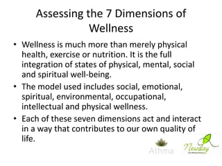 Assessing the 7 Dimensions of
Wellness
• Wellness is much more than merely physical
health, exercise or nutrition. It is the full
integration of states of physical, mental, social
and spiritual well-being.
• The model used includes social, emotional,
spiritual, environmental, occupational,
intellectual and physical wellness.
• Each of these seven dimensions act and interact
in a way that contributes to our own quality of
life.

 
