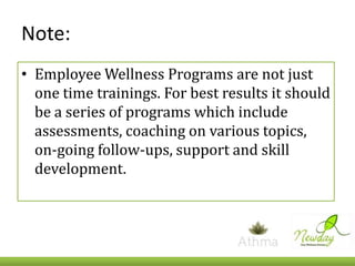 Note:
• Employee Wellness Programs are not just
one time trainings. For best results it should
be a series of programs which include
assessments, coaching on various topics,
on-going follow-ups, support and skill
development.

 