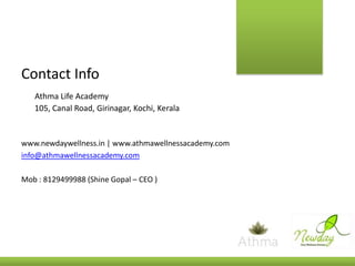 Contact Info
Athma Life Academy
105, Canal Road, Girinagar, Kochi, Kerala

www.newdaywellness.in | www.athmawellnessacademy.com
info@athmawellnessacademy.com
Mob : 8129499988 (Shine Gopal – CEO )

 