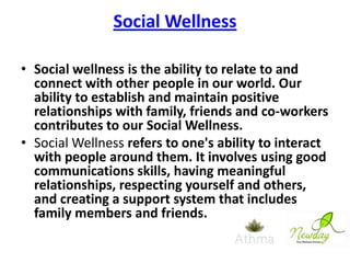 Social Wellness
• Social wellness is the ability to relate to and
connect with other people in our world. Our
ability to establish and maintain positive
relationships with family, friends and co-workers
contributes to our Social Wellness.
• Social Wellness refers to one's ability to interact
with people around them. It involves using good
communications skills, having meaningful
relationships, respecting yourself and others,
and creating a support system that includes
family members and friends.

 