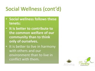 Social Wellness (cont’d)
• Social wellness follows these
tenets:
• It is better to contribute to
the common welfare of our
community than to think
only of ourselves.
• It is better to live in harmony
with others and our
environment than to live in
conflict with them.

 