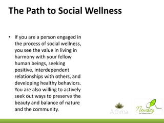 The Path to Social Wellness
• If you are a person engaged in
the process of social wellness,
you see the value in living in
harmony with your fellow
human beings, seeking
positive, interdependent
relationships with others, and
developing healthy behaviors.
You are also willing to actively
seek out ways to preserve the
beauty and balance of nature
and the community.

 