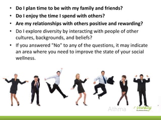 •
•
•
•

Do I plan time to be with my family and friends?
Do I enjoy the time I spend with others?
Are my relationships with others positive and rewarding?
Do I explore diversity by interacting with people of other
cultures, backgrounds, and beliefs?
• If you answered "No" to any of the questions, it may indicate
an area where you need to improve the state of your social
wellness.

 