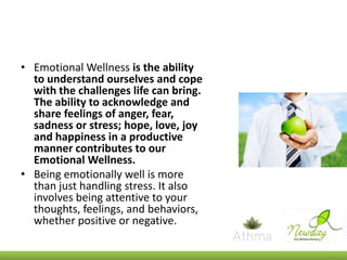 • Emotional Wellness is the ability
to understand ourselves and cope
with the challenges life can bring.
The ability to acknowledge and
share feelings of anger, fear,
sadness or stress; hope, love, joy
and happiness in a productive
manner contributes to our
Emotional Wellness.
• Being emotionally well is more
than just handling stress. It also
involves being attentive to your
thoughts, feelings, and behaviors,
whether positive or negative.

 