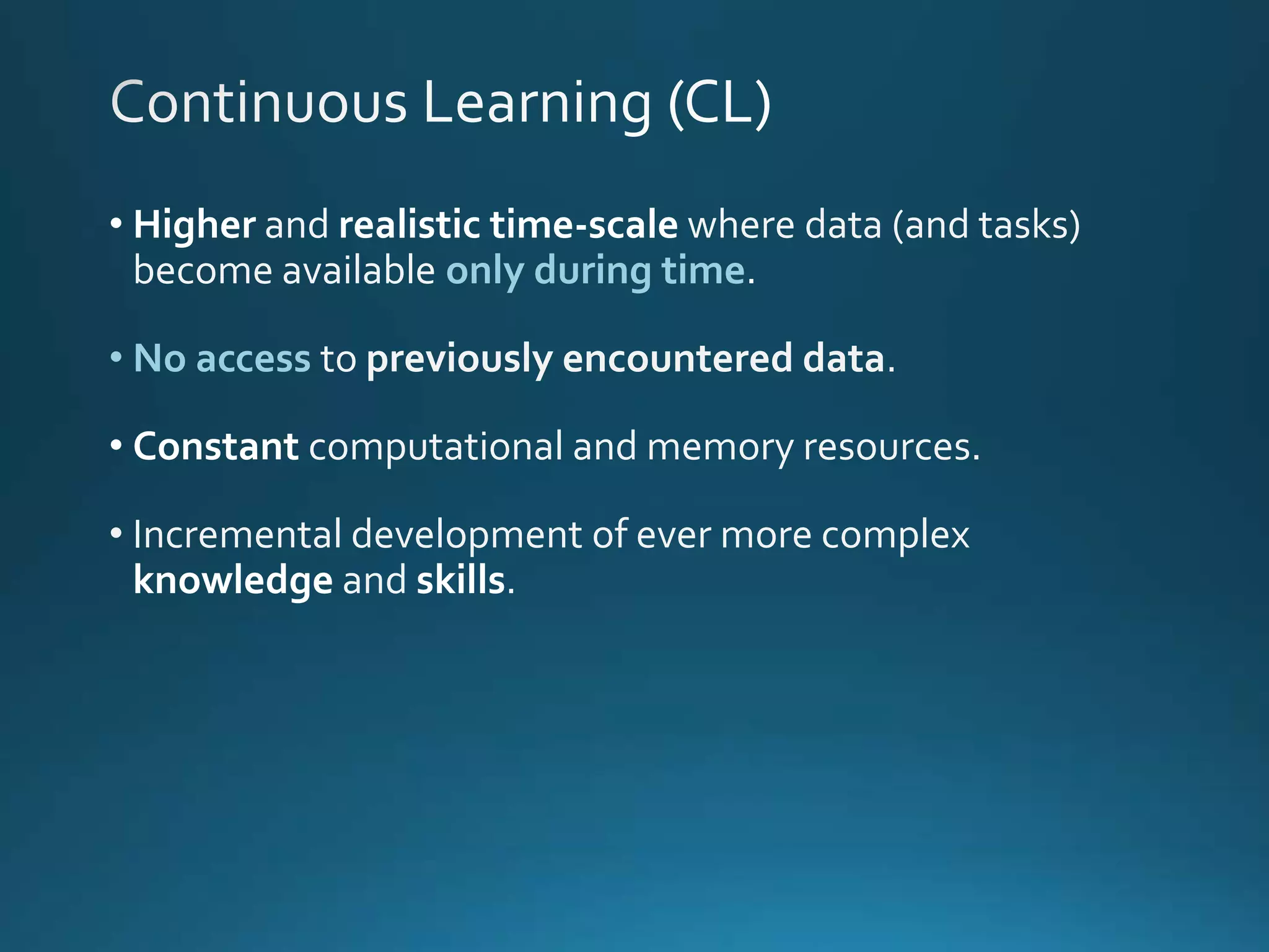 • Higher and realistic time-scale where data (and tasks)
become available only during time
• No access to previously encountered data.
• Constant computational and memory resources.
• Incremental development of ever more complex
knowledge and skills.
 