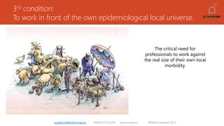3rd condition:
To work in front of the own epidemiological local universe.
angelruiztellez@cymap.es +0034 637532359 www.cymap.es WONCA Istanbul 2015
The critical need for
professionals to work against
the real size of their own local
morbidity.
 