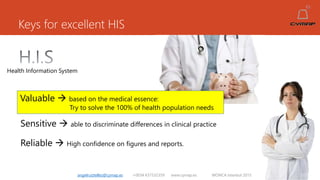 Keys for excellent HIS
angelruiztellez@cymap.es +0034 637532359 www.cymap.es WONCA Istanbul 2015
Health Information System
Valuable  based on the medical essence:
Try to solve the 100% of health population needs
Sensitive  able to discriminate differences in clinical practice
Reliable  High confidence on figures and reports.
 
