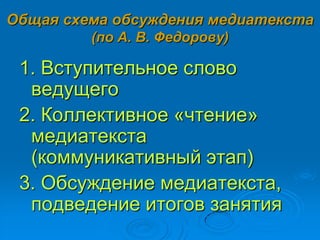 Общая схема обсуждения медиатекста
(по А. В. Федорову)
1. Вступительное слово
ведущего
2. Коллективное «чтение»
медиатекста
(коммуникативный этап)
3. Обсуждение медиатекста,
подведение итогов занятия
 