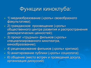 Функции киноклуба:
 1) медиаобразование («роль» своеобразного
факультатива);
 2) гражданское просвещение («роль»
общественного центра развития и распространения
демократических ценностей);
 3) прокат «трудных» фильмов («роль»
специализированного кинотеатра,
кинообразование);
 4) рецензирование фильмов («роль» критика);
 5) анкетирование публики («роль» социолога);
 6) общение (место встреч и проведения досуга,
организация дискуссий)
 