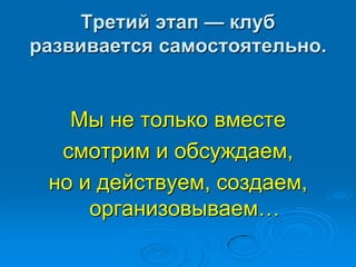 Третий этап — клуб
развивается самостоятельно.
Мы не только вместе
смотрим и обсуждаем,
но и действуем, создаем,
организовываем…
 