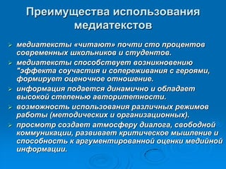 Преимущества использования
медиатекстов
 медиатексты «читают» почти сто процентов
современных школьников и студентов.
 медиатексты способствует возникновению
"эффекта соучастия и сопереживания с героями,
формирует оценочное отношение.
 информация подается динамично и обладает
высокой степенью авторитетности.
 возможность использования различных режимов
работы (методических и организационных).
 просмотр создает атмосферу диалога, свободной
коммуникации, развивает критическое мышление и
способность к аргументированной оценки медийной
информации.
 