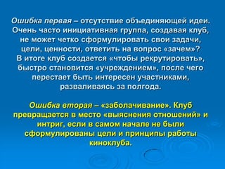 Ошибка первая – отсутствие объединяющей идеи.
Очень часто инициативная группа, создавая клуб,
не может четко сформулировать свои задачи,
цели, ценности, ответить на вопрос «зачем»?
В итоге клуб создается «чтобы рекрутировать»,
быстро становится «учреждением», после чего
перестает быть интересен участниками,
разваливаясь за полгода.
Ошибка вторая – «заболачивание». Клуб
превращается в место «выяснения отношений» и
интриг, если в самом начале не были
сформулированы цели и принципы работы
киноклуба.
 