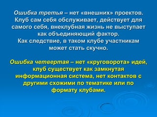 Ошибка третья – нет «внешних» проектов.
Клуб сам себя обслуживает, действует для
самого себя, внеклубная жизнь не выступает
как объединяющий фактор.
Как следствие, в таком клубе участникам
может стать скучно.
Ошибка четвертая – нет «круговорота» идей,
клуб существует как замкнутая
информационная система, нет контактов с
другими схожими по тематике или по
формату клубами.
 