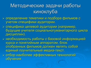 Методические задачи работы
киноклуба
 определение тематики и подбора фильмов с
учетом специфики аудитории.
 специфика целевой аудитории (например,
будущие учителя социальногуманитарного цикла
дисциплин).
 необходимость работы с базовой информацией
курса и понятийным аппаратом, блок
отобранных фильмов должен являть собой
единый поучительный медиа-текст.
 отбор наиболее эффективных технологий
обучения
 