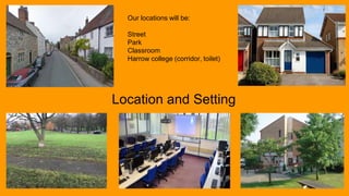 Location and Setting
Our locations will be:
Street
Park
Classroom
Harrow college (corridor, toilet)
 