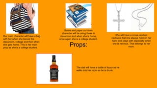 Props:
Our main character will have a bag
with her when she leaves the
classroom, college and then when
she gets home. This is her main
prop as she is a college student.
Books and paper our main
character will be using these in
classroom and when she is home,
once again she is a college student.
She will have a cross pendant
necklace that she always holds in her
hand and plays with especially when
she is nervous. That belongs to her
mum.
The dad will have a bottle of liquor as he
walks into her room as he is drunk.
 