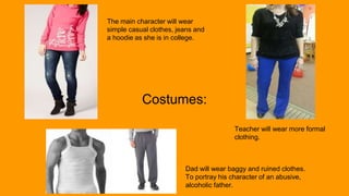 Costumes:
The main character will wear
simple casual clothes, jeans and
a hoodie as she is in college.
Teacher will wear more formal
clothing.
Dad will wear baggy and ruined clothes.
To portray his character of an abusive,
alcoholic father.
 