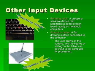 Other Input Devices Pointing stick:  A pressure-sensitive device that resembles a pencil eraser; found mostly on notebook computers Graphics tablet:  A flat drawing surface connected to the computer The user draws on the surface, and the figures or writing on the tablet can be input to the computer for processing. Pointing Stick Graphics Tablet 