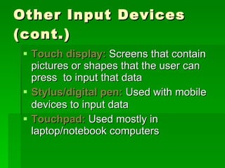Other Input Devices (cont.) Touch display:  Screens that contain pictures or shapes that the user can press  to input that data Stylus/digital pen:  Used with mobile devices to input data   Touchpad:   Used mostly in laptop/notebook computers 
