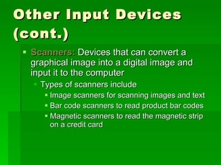 Other Input Devices (cont.) Scanners:  Devices that can convert a graphical image into a digital image and input it to the computer  Types of scanners include Image scanners for scanning images and text Bar code scanners to read product bar codes Magnetic scanners to read the magnetic strip on a credit card 