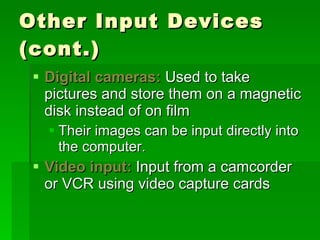 Other Input Devices (cont.) Digital cameras:  Used to take pictures and store them on a magnetic disk instead of on film Their images can be input directly into the computer. Video input:  Input from a camcorder or VCR using video capture cards 