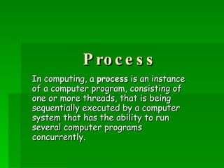 Process In computing, a  process  is an instance of a computer program, consisting of one or more threads, that is being sequentially executed by a computer system that has the ability to run several computer programs concurrently.   
