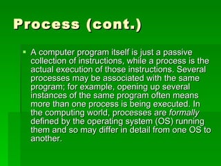 Process (cont.) A computer program itself is just a passive collection of instructions, while a process is the actual execution of those instructions. Several processes may be associated with the same program; for example, opening up several instances of the same program often means more than one process is being executed. In the computing world, processes are  formally  defined by the operating system (OS) running them and so may differ in detail from one OS to another.  