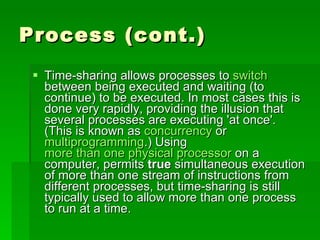Process (cont.) Time-sharing allows processes to  switch  between being executed and waiting (to continue) to be executed. In most cases this is done very rapidly, providing the illusion that several processes are executing 'at once'. (This is known as  concurrency  or  multiprogramming .) Using  more than one physical processor  on a computer, permits  true  simultaneous execution of more than one stream of instructions from different processes, but time-sharing is still typically used to allow more than one process to run at a time.  