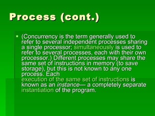 Process (cont.) (Concurrency is the term generally used to refer to several independent processes sharing a single processor;  simultaneously  is used to refer to several processes, each with their own processor.) Different processes may share the same set of instructions in memory (to save storage), but this is not known to any one process. Each  execution of the same set of instructions  is known as an  instance — a completely separate  instantiation  of the program.  