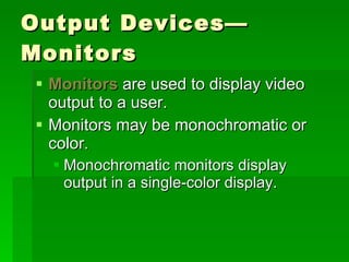 Output Devices—Monitors Monitors  are used to display video output to a user. Monitors may be monochromatic or color. Monochromatic monitors display output in a single-color display. 