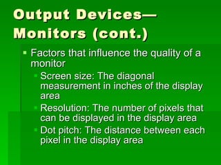 Output Devices—Monitors (cont.) Factors that influence the quality of a monitor Screen size: The diagonal measurement in inches of the display area Resolution: The number of pixels that can be displayed in the display area Dot pitch: The distance between each pixel in the display area 