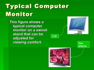 Typical Computer Monitor This figure shows a typical computer monitor on a swivel stand that can be adjusted for viewing comfort. LCD Gas plasma 