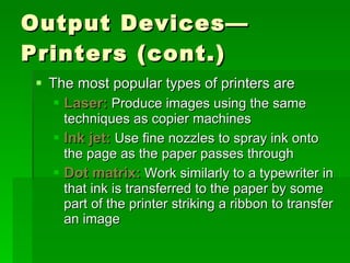 Output Devices—Printers (cont.) The most popular types of printers are Laser:  Produce images using the same techniques as copier machines Ink jet:  Use fine nozzles to spray ink onto the page as the paper passes through Dot matrix:  Work similarly to a typewriter in that ink is transferred to the paper by some part of the printer striking a ribbon to transfer an image 